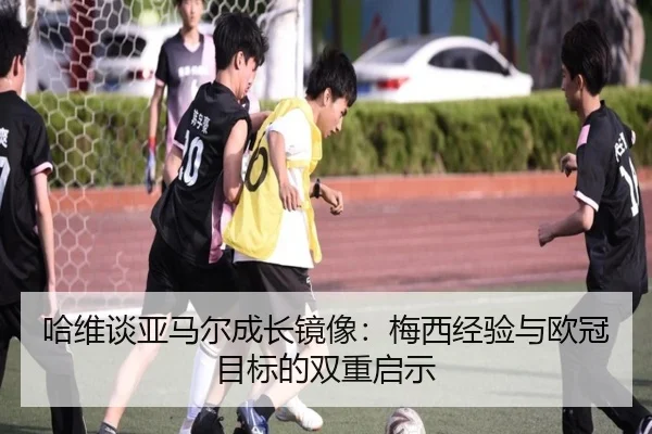 哈维谈亚马尔成长镜像：梅西经验与欧冠目标的双重启示